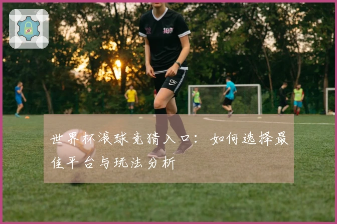 世界杯滚球竞猜入口：如何选择最佳平台与玩法分析